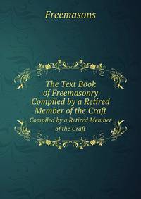 The Text Book of Freemasonry. Compiled by a Retired Member of the Craft