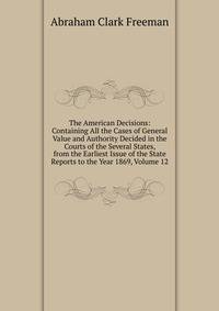 The American Decisions: Containing All the Cases of General Value and Authority Decided in the Courts of the Several States, from the Earliest Issue of the State Reports to the Year 1869, Volume 12