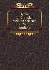 Hymns for Christian Melody: Selected from Various Authors.