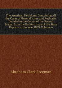 The American Decisions: Containing All the Cases of General Value and Authority Decided in the Courts of the Several States, from the Earliest Issue of the State Reports to the Year 1869, Volume 6