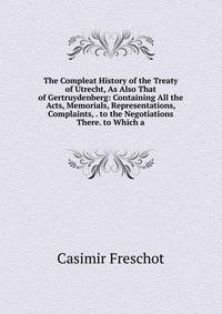 The Compleat History of the Treaty of Utrecht, As Also That of Gertruydenberg: Containing All the Acts, Memorials, Representations, Complaints, . to the Negotiations There. to Which a