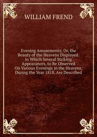 Evening Amusements; Or, the Beauty of the Heavens Displayed. in Which Several Striking Appearances, to Be Observed On Various Evenings in the Heavens, During the Year 1818, Are Described.