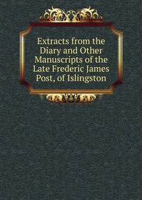 Extracts from the Diary and Other Manuscripts of the Late Frederic James Post, of Islingston.