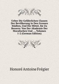 Ueber Die Gefahrlichen Classen Der Bevolkerung in Den Grossen Stadten, Und Die Mittel, Sie Zu Bessern: Von Der Akademie Der Moralischen Und . ., Volumes 1-2 (German Edition)