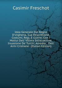 Idea Generale Del Regno D'vngheria, Sua Descrittione, Costumi, Regi, E Guerre; Con I Motiui Dell' Vltima Solleuatione, Inuasione De' Turchi, Assedio, . Dell' Armi Cristiane . (Italian Edition)