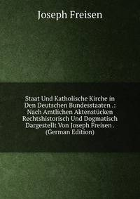 Staat Und Katholische Kirche in Den Deutschen Bundesstaaten .: Nach Amtlichen Aktenstucken Rechtshistorisch Und Dogmatisch Dargestellt Von Joseph Freisen . (German Edition)