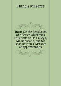 Tracts On the Resolution of Affected Algebr?ick Equations by Dr. Halley's, Mr. Raphson's, and Sir Isaac Newton's, Methods of Approximation