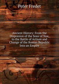Ancient History: From the Dispresion of the Sons of Noe, to the Battle of Actium and Change of the Roman Republic Into an Empire