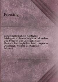 Codex Diplomaticus Austriaco-Frisingensis: Sammlung Von Urkunden Und Urbaren Zur Geschichte Der Ehemals Freisingischen Besitzungen in Osterreich, Volume 35 (German Edition)