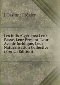 Les Juifs Algeriens: Leur Passe, Leur Present, Leur Avenir Juridique, Leur Naturalisation Collective (French Edition)