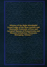 Minutes of the Right Worshipful Grand Lodge of the Most Ancient and Honorable Fraternity of Free and Accepted Masons of Pennsylvania and Masonic Jurisdiction Thereunto Belonging, Volume 7