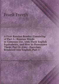 A First Russian Reader: Consisting of Part I.--Russian Words in Common Use, with Their English Equivalents, and How to Pronounce Them; Part Ii--Easy . Exercises Rendered Into English, Part 1