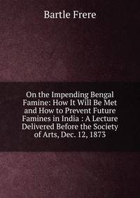 On the Impending Bengal Famine: How It Will Be Met and How to Prevent Future Famines in India : A Lecture Delivered Before the Society of Arts, Dec. 12, 1873