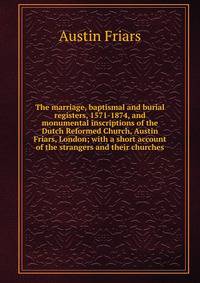 The marriage, baptismal and burial registers, 1571-1874, and monumental inscriptions of the Dutch Reformed Church, Austin Friars, London; with a short account of the strangers and their churches