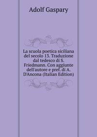 La scuola poetica siciliana del secolo 13. Traduzione dal tedesco di S. Friedmann. Con aggiunte dell'autore e pref. di A. D'Ancona (Italian Edition)