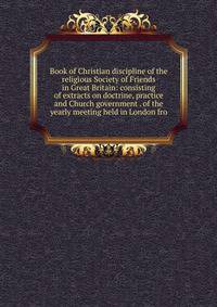 Book of Christian discipline of the religious Society of Friends in Great Britain: consisting of extracts on doctrine, practice and Church government . of the yearly meeting held in London fro