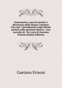 Grammatica, esercizi pratici e dizionario della lingua catalana. Con una "introduzione sugli idiomi parlati nella penisola iberica", una raccolta di . Per cura di Gaetano Frisoni (Italian Edition)