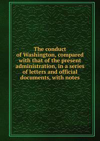 The conduct of Washington, compared with that of the present administration, in a series of letters and official documents, with notes