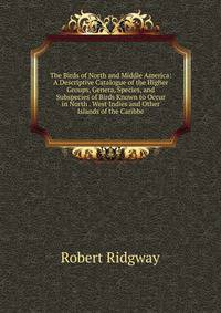 The Birds of North and Middle America: A Descriptive Catalogue of the Higher Groups, Genera, Species, and Subspecies of Birds Known to Occur in North . West Indies and Other Islands of the Caribbe