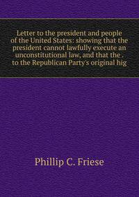 Letter to the president and people of the United States: showing that the president cannot lawfully execute an unconstitutional law, and that the . to the Republican Party's original hig