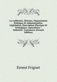 La Californie, Histoire, Organisation Politique Et Administrative, Legislation, Description Physique Et Geologique: Agriculture--Industrie--Commerce (French Edition)