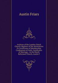 Archives of the London-Dutch Church: Register of the Attestations Or Certificates of Membership, Confessions of Guilt, Certificates of Marriage, . in the Dutch Reformed Church, Austin F