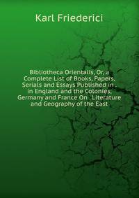 Bibliotheca Orientalis, Or, a Complete List of Books, Papers, Serials and Essays Published in . in England and the Colonies, Germany and France On . Literature and Geography of the East