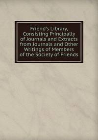 Friend's Library, Consisting Principally of Journals and Extracts from Journals and Other Writings of Members of the Society of Friends