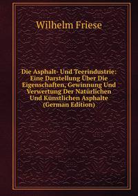 Die Asphalt- Und Teerindustrie: Eine Darstellung Uber Die Eigenschaften, Gewinnung Und Verwertung Der Naturlichen Und Kunstlichen Asphalte (German Edition)
