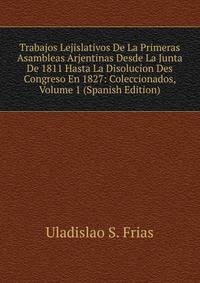 Trabajos Lejislativos De La Primeras Asambleas Arjentinas Desde La Junta De 1811 Hasta La Disolucion Des Congreso En 1827: Coleccionados, Volume 1 (Spanish Edition)
