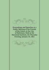 Proceedings and Speeches at a Public Meeting of the Friends of the Union, in the City of Baltimore, Held at the Maryland Institute, On Thursday Evening, January 10, 1861