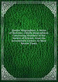Quaker Biographies: A Series of Sketches, Chiefly Biographical, Concerning Members of the Society of Friends, from the Seventeenth Century to More Recent Times