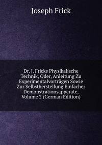 Dr. J. Fricks Physikalische Technik, Oder, Anleitung Zu Experimentalvortragen Sowie Zur Selbstherstellung Einfacher Demonstrationsapparate, Volume 2 (German Edition)