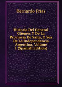 Historia Del General Guemes Y De La Provincia De Salta, O Sea De La Independencia Argentina, Volume 1 (Spanish Edition)