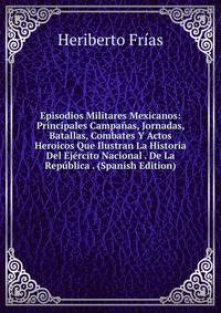 Episodios Militares Mexicanos: Principales Campanas, Jornadas, Batallas, Combates Y Actos Heroicos Que Ilustran La Historia Del Ejercito Nacional . De La Republica . (Spanish Edition)