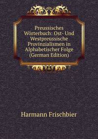 Preussisches W?rterbuch: Ost- Und Westpreussische Provinzialismen in Alphabetischer Folge (German Edition)