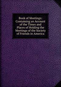 Book of Meetings: Containing an Account of the Times and Places of Holding the Meetings of the Society of Friends in America