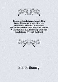 L'association Internationale Des Travailleurs: Origines--Paris--Londres--Gen?ve--Lausanne--Bruxelles--Berne--Ble; Notes Et Pi?ces ? L'appui. Par E.E. Fribourg, L'un Des Fondateurs (French Edition)