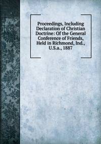 Proceedings, Including Declaration of Christian Doctrine: Of the General Conference of Friends, Held in Richmond, Ind., U.S.a., 1887