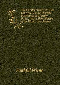 The Faithful Friend: Or, Two Conversations On Worldly Intercourse and Family Duties, with a Short Memoir of the Writer, by a Brother