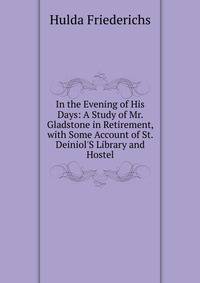 In the Evening of His Days: A Study of Mr. Gladstone in Retirement, with Some Account of St. Deiniol'S Library and Hostel