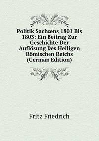 Politik Sachsens 1801 Bis 1803: Ein Beitrag Zur Geschichte Der Auflosung Des Heiligen Romischen Reichs (German Edition)