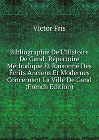 Bibliographie De L'Histoire De Gand: R?pertoire M?thodique Et Raisonn? Des ?crits Anciens Et Modernes Concernant La Ville De Gand (French Edition)