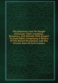 The Monarchs And The People Of Europe: Their Condition, Resources, And Attitude With Respect To Each Other, Comprising A Review Of The Recent Revolutions And The Present State Of Each Country