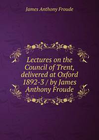 Lectures on the Council of Trent, delivered at Oxford 1892-3 / by James Anthony Froude
