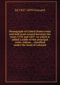 Monograph of United States cents and half cents issued between the years 1793 and 1857: to which is added a table of the principal coins, tokens, . classified under the head of colonial