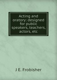 Acting and oratory: designed for public speakers, teachers, actors, etc.