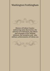 History of Fulton County: embracing early discoveries, the advance of civilization, the labors and triumphs of Sir William Johnson, the inception and . also military achievements of Fulton cou