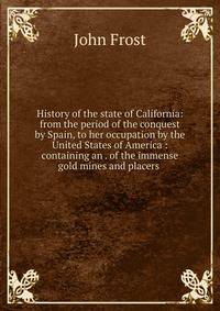 History of the state of California: from the period of the conquest by Spain, to her occupation by the United States of America : containing an . of the immense gold mines and placers .
