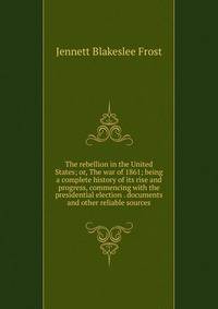The rebellion in the United States; or, The war of 1861; being a complete history of its rise and progress, commencing with the presidential election . documents and other reliable sources